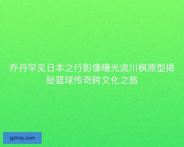 乔丹罕见日本之行影像曝光流川枫原型揭秘篮球传奇跨文化之旅
