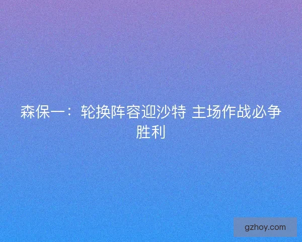 森保一：轮换阵容迎沙特 主场作战必争胜利