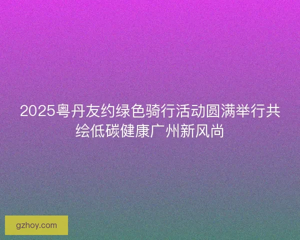 2025粤丹友约绿色骑行活动圆满举行共绘低碳健康广州新风尚