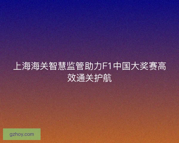 上海海关智慧监管助力F1中国大奖赛高效通关护航