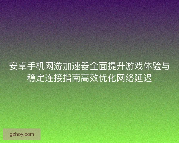 安卓手机网游加速器全面提升游戏体验与稳定连接指南高效优化网络延迟