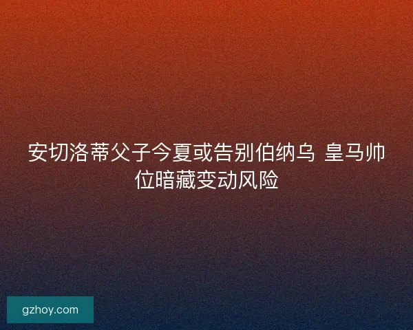 安切洛蒂父子今夏或告别伯纳乌 皇马帅位暗藏变动风险