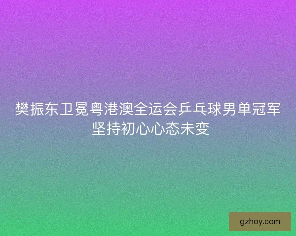 樊振东卫冕粤港澳全运会乒乓球男单冠军 坚持初心心态未变