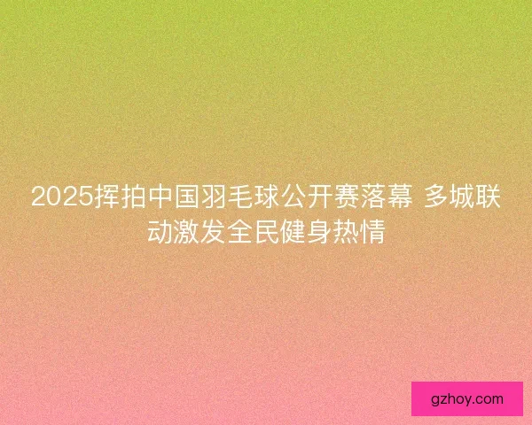 2025挥拍中国羽毛球公开赛落幕 多城联动激发全民健身热情