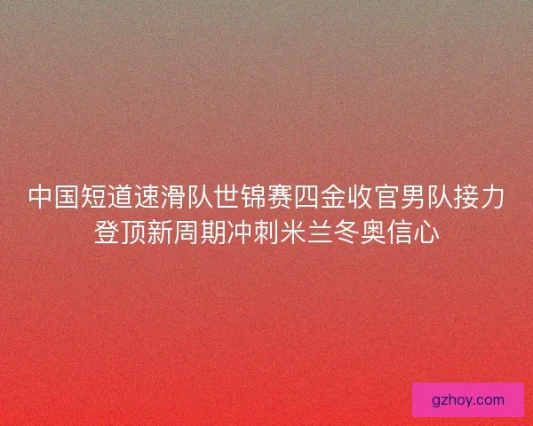 中国短道速滑队世锦赛四金收官男队接力登顶新周期冲刺米兰冬奥信心