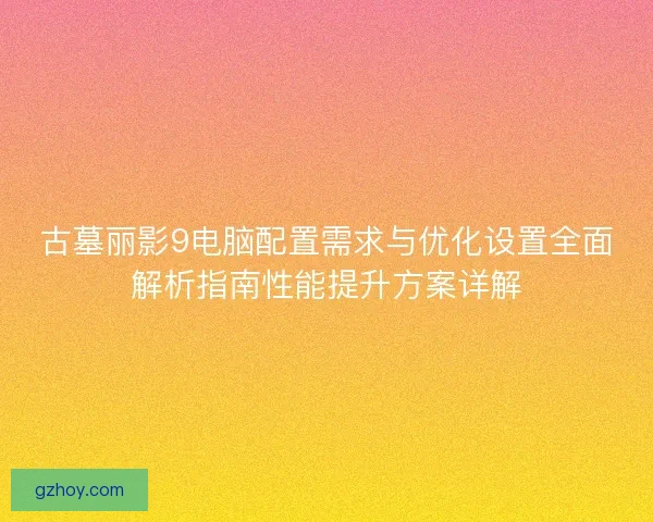 古墓丽影9电脑配置需求与优化设置全面解析指南性能提升方案详解