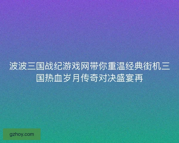 波波三国战纪游戏网带你重温经典街机三国热血岁月传奇对决盛宴再