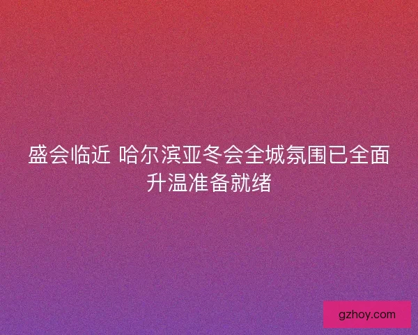 盛会临近 哈尔滨亚冬会全城氛围已全面升温准备就绪