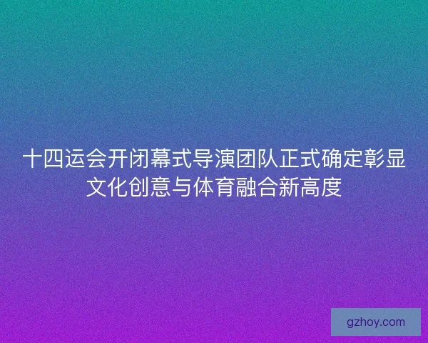 十四运会开闭幕式导演团队正式确定彰显文化创意与体育融合新高度 十四运会开闭幕式导演团队正式确定彰显文化创意与体育融合新高度