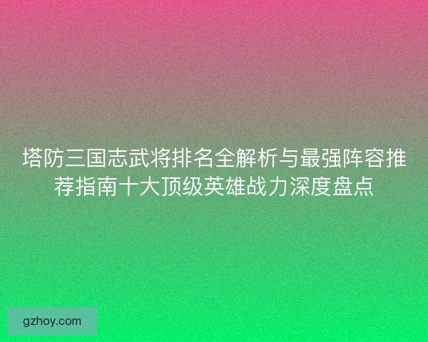 塔防三国志武将排名全解析与最强阵容推荐指南十大顶级英雄战力深度盘点