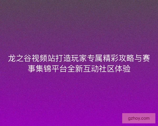 龙之谷视频站打造玩家专属精彩攻略与赛事集锦平台全新互动社区体验