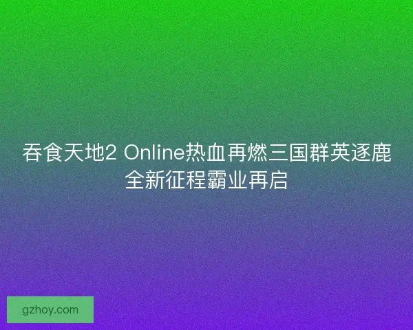 吞食天地2 Online热血再燃三国群英逐鹿全新征程霸业再启 吞食天地2 Online热血再燃三国群英逐鹿全新征程霸业再启