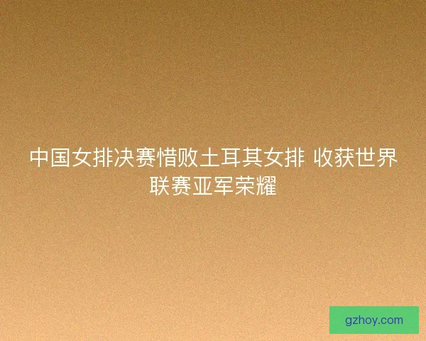 中国女排决赛惜败土耳其女排 收获世界联赛亚军荣耀 中国女排决赛惜败土耳其女排 收获世界联赛亚军荣耀