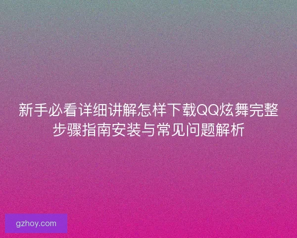 新手必看详细讲解怎样下载QQ炫舞完整步骤指南安装与常见问题解析