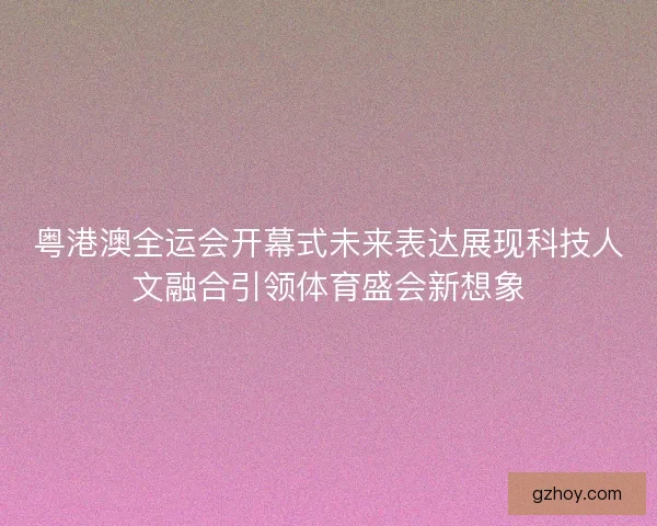 粤港澳全运会开幕式未来表达展现科技人文融合引领体育盛会新想象