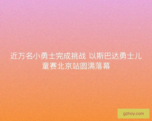 近万名小勇士完成挑战 以斯巴达勇士儿童赛北京站圆满落幕