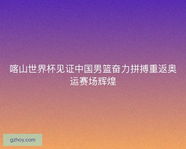 喀山世界杯见证中国男篮奋力拼搏重返奥运赛场辉煌