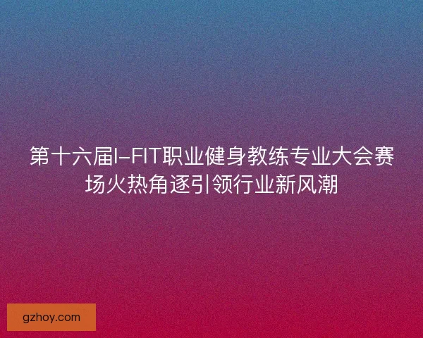第十六届I-FIT职业健身教练专业大会赛场火热角逐引领行业新风潮