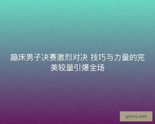 蹦床男子决赛激烈对决 技巧与力量的完美较量引爆全场