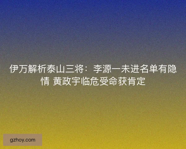 伊万解析泰山三将：李源一未进名单有隐情 黄政宇临危受命获肯定