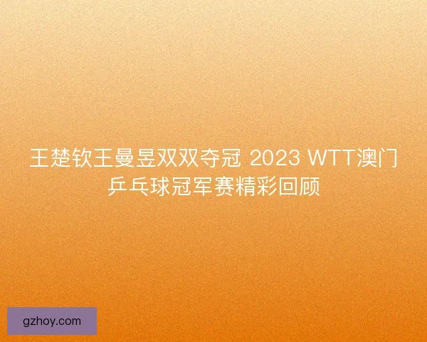 王楚钦王曼昱双双夺冠 2023 WTT澳门乒乓球冠军赛精彩回顾 王楚钦王曼昱双双夺冠 2023 WTT澳门乒乓球冠军赛精彩回顾