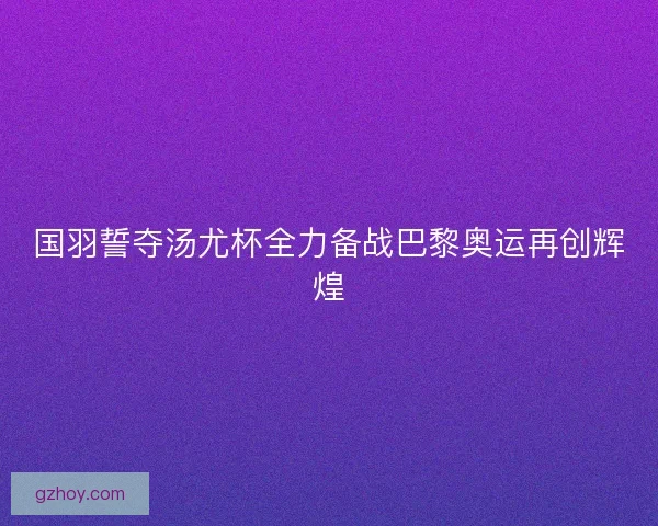 国羽誓夺汤尤杯全力备战巴黎奥运再创辉煌 国羽誓夺汤尤杯全力备战巴黎奥运再创辉煌
